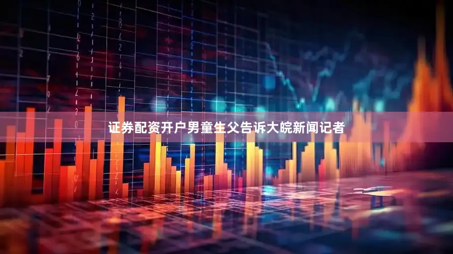 证券配资开户男童生父告诉大皖新闻记者