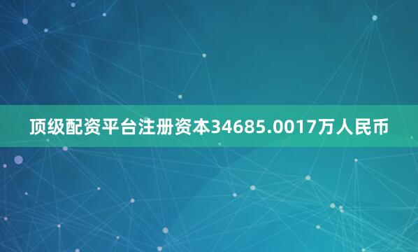 顶级配资平台注册资本34685.0017万人民币