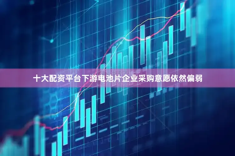 十大配资平台下游电池片企业采购意愿依然偏弱