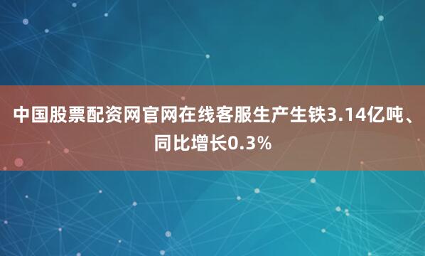 中国股票配资网官网在线客服生产生铁3.14亿吨、同比增长0.3%