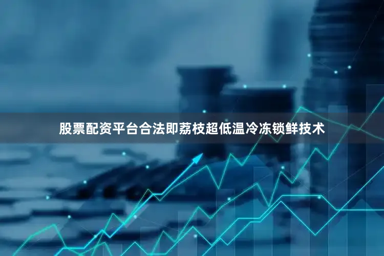 股票配资平台合法即荔枝超低温冷冻锁鲜技术