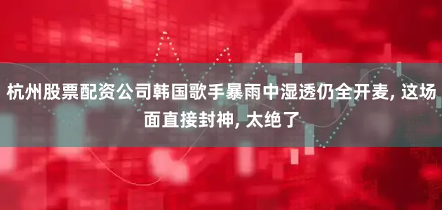 杭州股票配资公司韩国歌手暴雨中湿透仍全开麦, 这场面直接封神, 太绝了