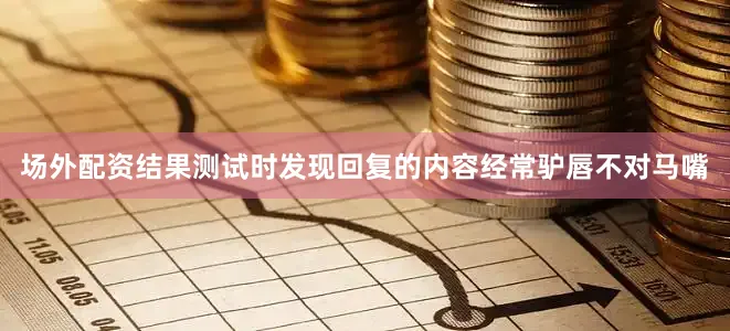 场外配资结果测试时发现回复的内容经常驴唇不对马嘴