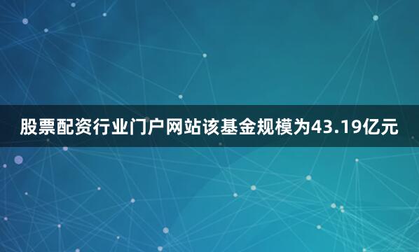股票配资行业门户网站该基金规模为43.19亿元