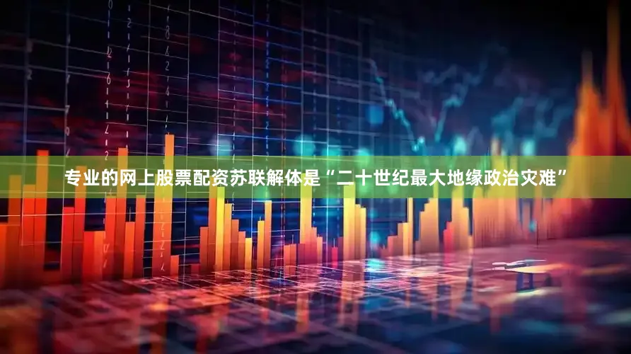 专业的网上股票配资苏联解体是“二十世纪最大地缘政治灾难”