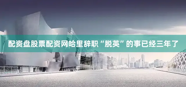 配资盘股票配资网哈里辞职“脱英”的事已经三年了